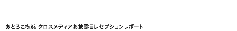 あとろこ横浜 クロスメディアお披露目レセプションレポート